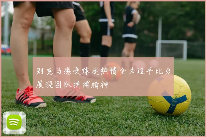 别克马感受球迷热情全力追平比分展现团队拼搏精神