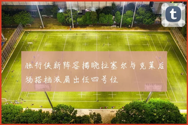 独行侠新阵容揭晓拉塞尔与克莱后场搭档浓眉出任四号位