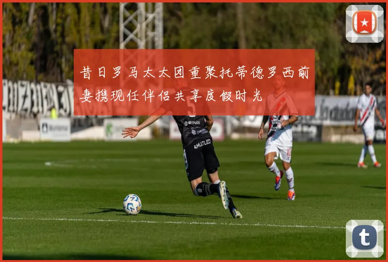昔日罗马太太团重聚托蒂德罗西前妻携现任伴侣共享度假时光