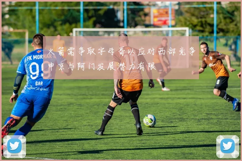 火箭需争取字母哥以应对西部竞争申京与阿门发展潜力有限