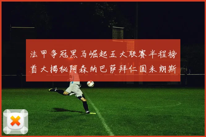 法甲争冠黑马崛起五大联赛半程榜首大揭秘阿森纳巴萨拜仁国米朗斯齐聚巅峰
