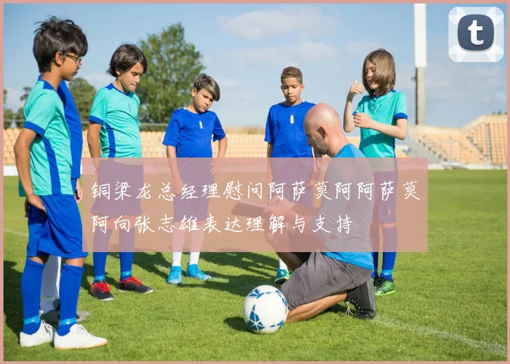 铜梁龙总经理慰问阿萨莫阿阿萨莫阿向张志雄表达理解与支持