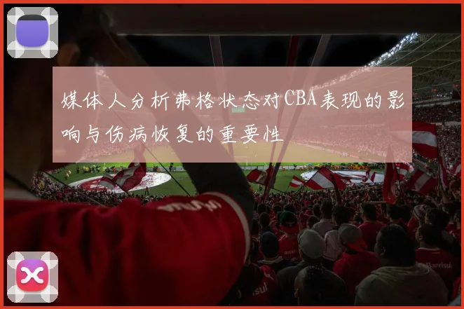 媒体人分析弗格状态对CBA表现的影响与伤病恢复的重要性