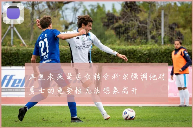 库里未来是否会转会科尔强调他对勇士的重要性无法想象离开