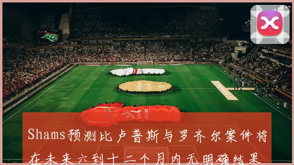 Shams预测比卢普斯与罗齐尔案件将在未来六到十二个月内无明确结果