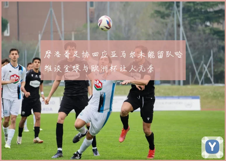 摩洛哥足协回应亚马尔未能留队哈维谈金球与欧洲杯让人无奈