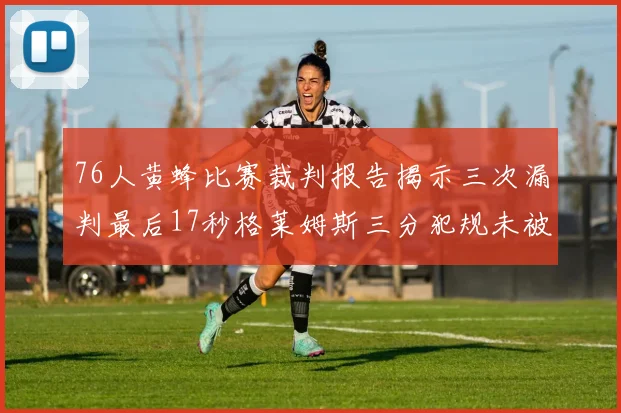 76人黄蜂比赛裁判报告揭示三次漏判最后17秒格莱姆斯三分犯规未被判罚