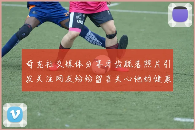 奇克社交媒体分享牙齿脱落照片引发关注网友纷纷留言关心他的健康状况