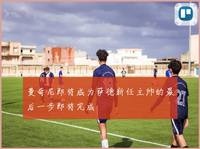 曼奇尼即将成为萨德新任主帅的最后一步即将完成