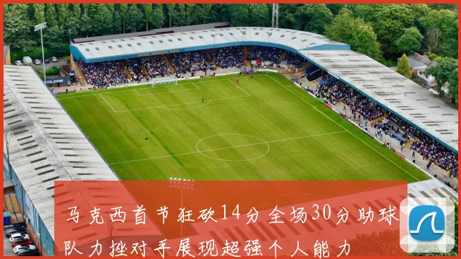 马克西首节狂砍14分全场30分助球队力挫对手展现超强个人能力
