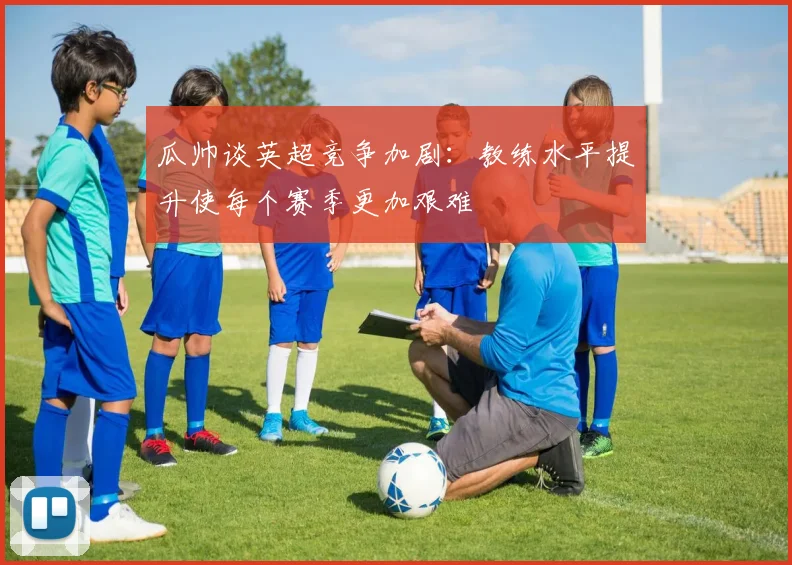 瓜帅谈英超竞争加剧：教练水平提升使每个赛季更加艰难