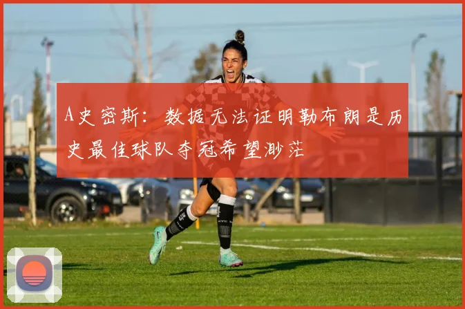 A史密斯：数据无法证明勒布朗是历史最佳球队夺冠希望渺茫
