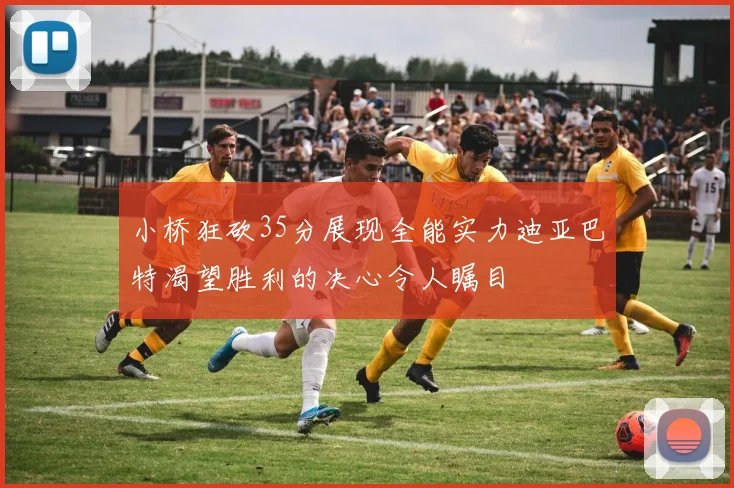 小桥狂砍35分展现全能实力迪亚巴特渴望胜利的决心令人瞩目