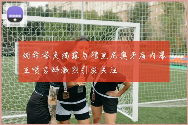 姆希塔良揭露与穆里尼奥矛盾内幕互喷言辞激烈引发关注