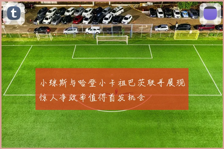 小琼斯与哈登小卡祖巴茨联手展现惊人净效率值得首发机会
