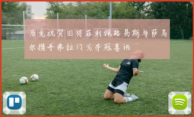 马竞祝贺旧将菲利佩路易斯与萨乌尔携手弗拉门戈夺冠喜讯