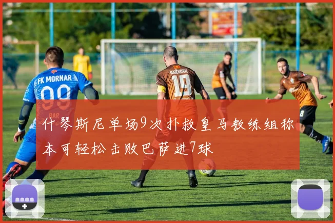 什琴斯尼单场9次扑救皇马教练组称本可轻松击败巴萨进7球